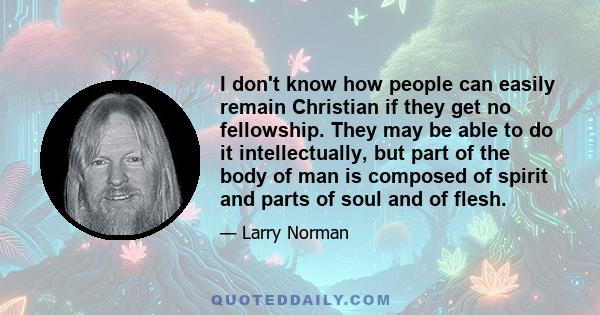 I don't know how people can easily remain Christian if they get no fellowship. They may be able to do it intellectually, but part of the body of man is composed of spirit and parts of soul and of flesh.