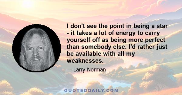 I don't see the point in being a star - it takes a lot of energy to carry yourself off as being more perfect than somebody else. I'd rather just be available with all my weaknesses.