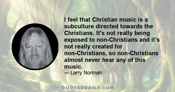 I feel that Christian music is a subculture directed towards the Christians. It's not really being exposed to non-Christians and it's not really created for non-Christians, so non-Christians almost never hear any of