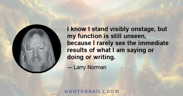 I know I stand visibly onstage, but my function is still unseen, because I rarely see the immediate results of what I am saying or doing or writing.