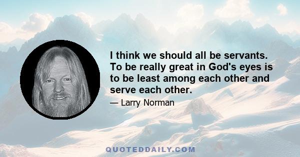 I think we should all be servants. To be really great in God's eyes is to be least among each other and serve each other.