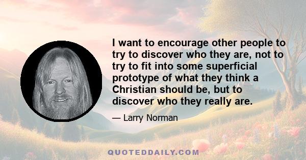 I want to encourage other people to try to discover who they are, not to try to fit into some superficial prototype of what they think a Christian should be, but to discover who they really are.