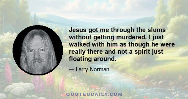 Jesus got me through the slums without getting murdered. I just walked with him as though he were really there and not a spirit just floating around.