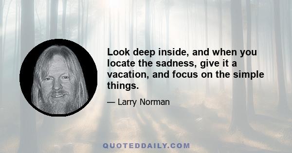 Look deep inside, and when you locate the sadness, give it a vacation, and focus on the simple things.