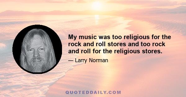 My music was too religious for the rock and roll stores and too rock and roll for the religious stores.