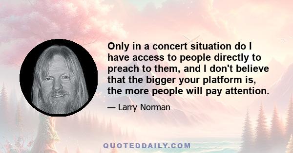 Only in a concert situation do I have access to people directly to preach to them, and I don't believe that the bigger your platform is, the more people will pay attention.