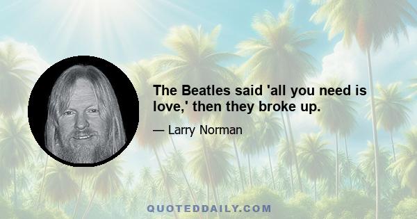 The Beatles said 'all you need is love,' then they broke up.