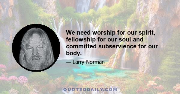 We need worship for our spirit, fellowship for our soul and committed subservience for our body.