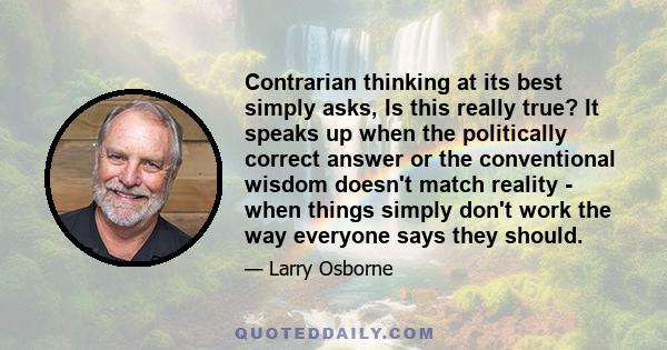 Contrarian thinking at its best simply asks, Is this really true? It speaks up when the politically correct answer or the conventional wisdom doesn't match reality - when things simply don't work the way everyone says