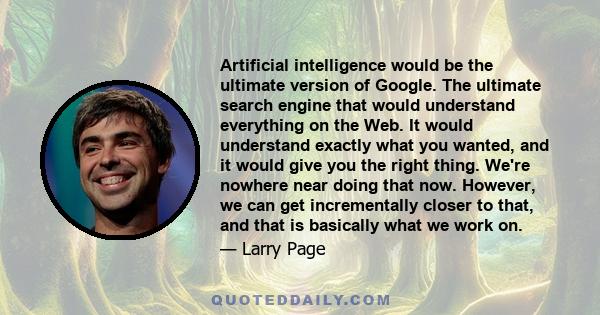 Artificial intelligence would be the ultimate version of Google. The ultimate search engine that would understand everything on the Web. It would understand exactly what you wanted, and it would give you the right