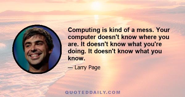 Computing is kind of a mess. Your computer doesn't know where you are. It doesn't know what you're doing. It doesn't know what you know.