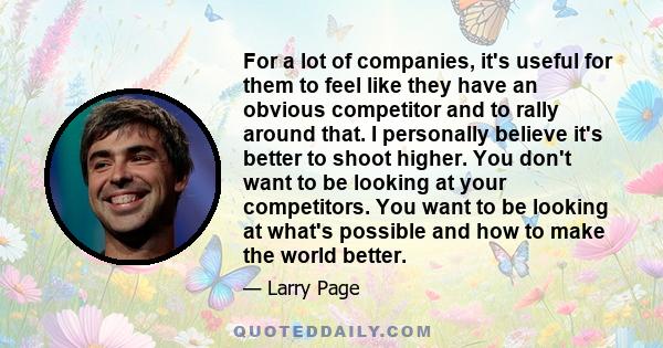 For a lot of companies, it's useful for them to feel like they have an obvious competitor and to rally around that. I personally believe it's better to shoot higher. You don't want to be looking at your competitors. You 