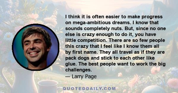 I think it is often easier to make progress on mega-ambitious dreams. I know that sounds completely nuts. But, since no one else is crazy enough to do it, you have little competition. There are so few people this crazy