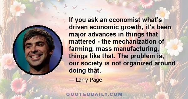 If you ask an economist what’s driven economic growth, it’s been major advances in things that mattered - the mechanization of farming, mass manufacturing, things like that. The problem is, our society is not organized