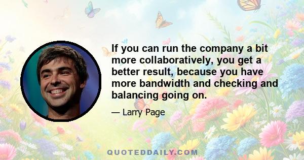 If you can run the company a bit more collaboratively, you get a better result, because you have more bandwidth and checking and balancing going on.