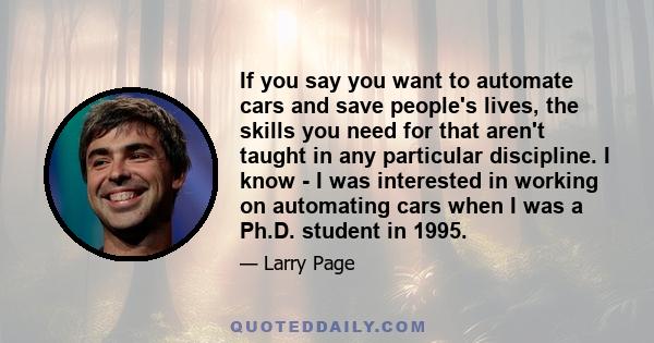 If you say you want to automate cars and save people's lives, the skills you need for that aren't taught in any particular discipline. I know - I was interested in working on automating cars when I was a Ph.D. student