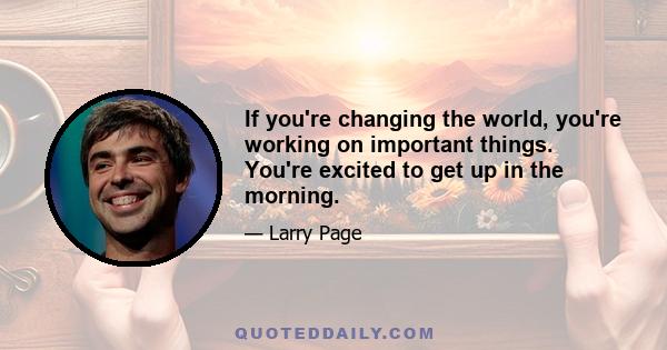 If you're changing the world, you're working on important things. You're excited to get up in the morning.