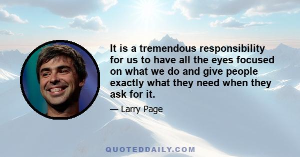 It is a tremendous responsibility for us to have all the eyes focused on what we do and give people exactly what they need when they ask for it.