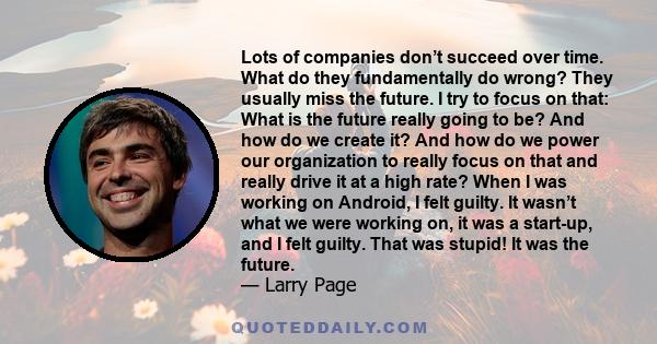 Lots of companies don’t succeed over time. What do they fundamentally do wrong? They usually miss the future. I try to focus on that: What is the future really going to be? And how do we create it? And how do we power