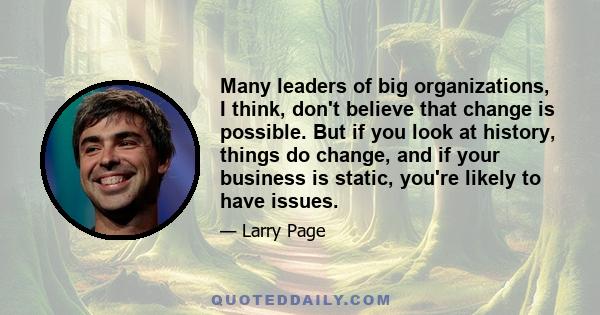 Many leaders of big organizations, I think, don't believe that change is possible. But if you look at history, things do change, and if your business is static, you're likely to have issues.