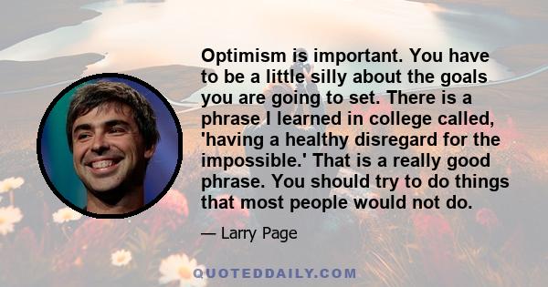 Optimism is important. You have to be a little silly about the goals you are going to set. There is a phrase I learned in college called, 'having a healthy disregard for the impossible.' That is a really good phrase.