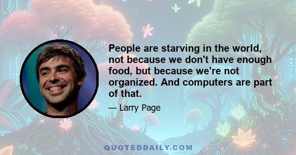 People are starving in the world, not because we don't have enough food, but because we're not organized. And computers are part of that.