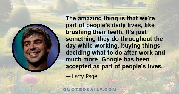 The amazing thing is that we're part of people's daily lives, like brushing their teeth. It's just something they do throughout the day while working, buying things, deciding what to do after work and much more. Google