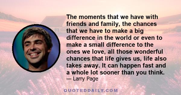 The moments that we have with friends and family, the chances that we have to make a big difference in the world or even to make a small difference to the ones we love, all those wonderful chances that life gives us,