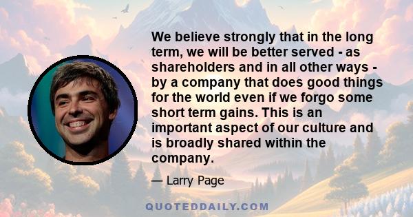 We believe strongly that in the long term, we will be better served - as shareholders and in all other ways - by a company that does good things for the world even if we forgo some short term gains. This is an important 