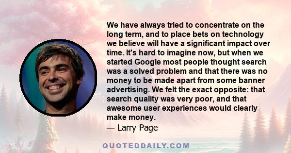 We have always tried to concentrate on the long term, and to place bets on technology we believe will have a significant impact over time. It's hard to imagine now, but when we started Google most people thought search