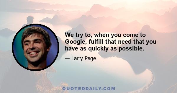 We try to, when you come to Google, fulfill that need that you have as quickly as possible.