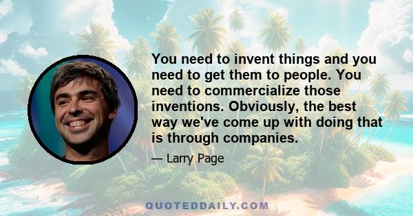 You need to invent things and you need to get them to people. You need to commercialize those inventions. Obviously, the best way we've come up with doing that is through companies.