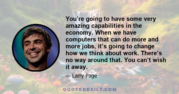 You’re going to have some very amazing capabilities in the economy. When we have computers that can do more and more jobs, it’s going to change how we think about work. There’s no way around that. You can’t wish it away.