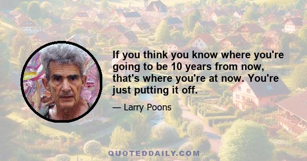 If you think you know where you're going to be 10 years from now, that's where you're at now. You're just putting it off.