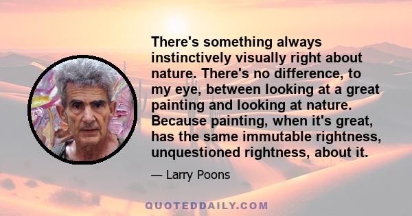 There's something always instinctively visually right about nature. There's no difference, to my eye, between looking at a great painting and looking at nature. Because painting, when it's great, has the same immutable