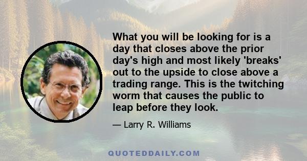 What you will be looking for is a day that closes above the prior day's high and most likely 'breaks' out to the upside to close above a trading range. This is the twitching worm that causes the public to leap before