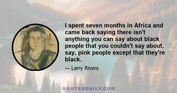 I spent seven months in Africa and came back saying there isn't anything you can say about black people that you couldn't say about, say, pink people except that they're black.