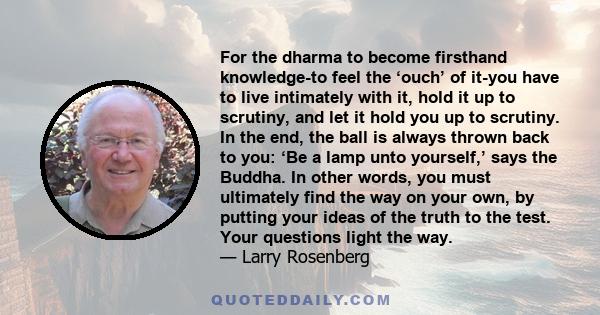 For the dharma to become firsthand knowledge-to feel the ‘ouch’ of it-you have to live intimately with it, hold it up to scrutiny, and let it hold you up to scrutiny. In the end, the ball is always thrown back to you: