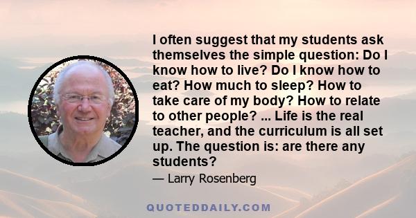 I often suggest that my students ask themselves the simple question: Do I know how to live? Do I know how to eat? How much to sleep? How to take care of my body? How to relate to other people? ... Life is the real