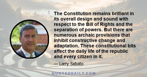 The Constitution remains brilliant in its overall design and sound with respect to the Bill of Rights and the separation of powers. But there are numerous archaic provisions that inhibit constructive change and