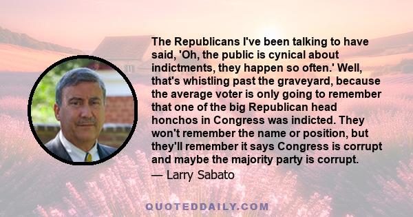 The Republicans I've been talking to have said, 'Oh, the public is cynical about indictments, they happen so often.' Well, that's whistling past the graveyard, because the average voter is only going to remember that