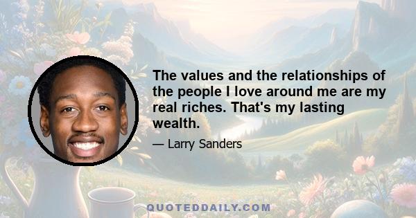 The values and the relationships of the people I love around me are my real riches. That's my lasting wealth.