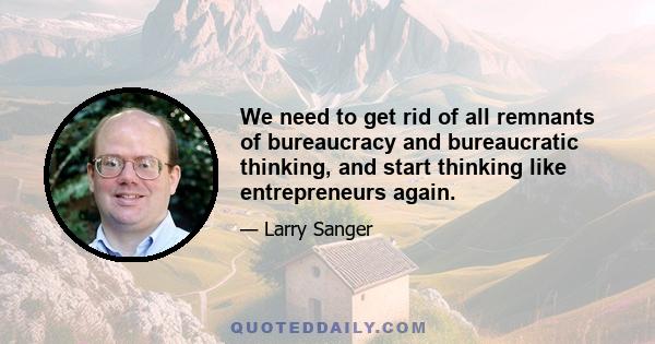 We need to get rid of all remnants of bureaucracy and bureaucratic thinking, and start thinking like entrepreneurs again.