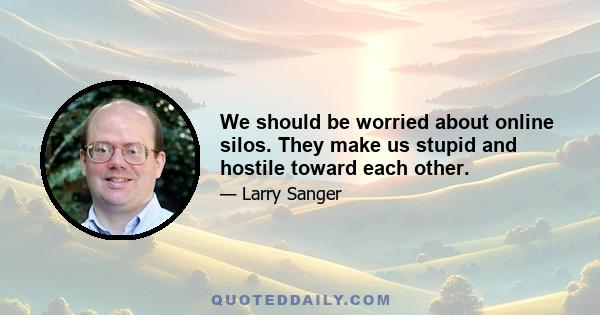 We should be worried about online silos. They make us stupid and hostile toward each other.