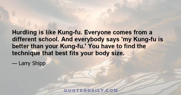 Hurdling is like Kung-fu. Everyone comes from a different school. And everybody says 'my Kung-fu is better than your Kung-fu.' You have to find the technique that best fits your body size.