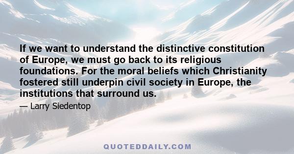 If we want to understand the distinctive constitution of Europe, we must go back to its religious foundations. For the moral beliefs which Christianity fostered still underpin civil society in Europe, the institutions