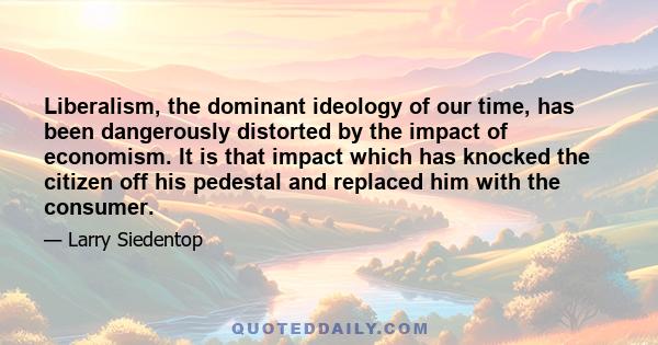 Liberalism, the dominant ideology of our time, has been dangerously distorted by the impact of economism. It is that impact which has knocked the citizen off his pedestal and replaced him with the consumer.