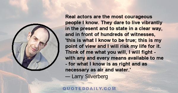 Real actors are the most courageous people I know. They dare to live vibrantly in the present and to state in a clear way, and in front of hundreds of witnesses, 'this is what I know to be true; this is my point of view 