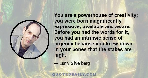 You are a powerhouse of creativity; you were born magnificently expressive, available and aware. Before you had the words for it, you had an intrinsic sense of urgency because you knew down in your bones that the stakes 