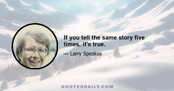 If you tell the same story five times, it's true.